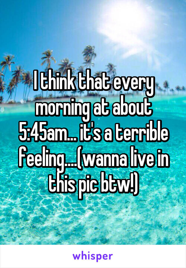 I think that every morning at about 5:45am... it's a terrible feeling....(wanna live in this pic btw!)