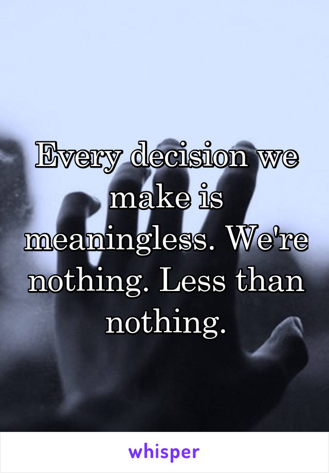 Every decision we make is meaningless. We're nothing. Less than nothing.