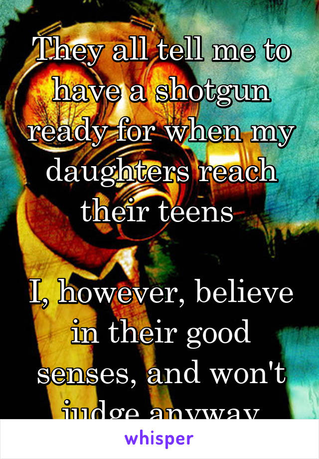 They all tell me to have a shotgun ready for when my daughters reach their teens 

I, however, believe in their good senses, and won't judge anyway