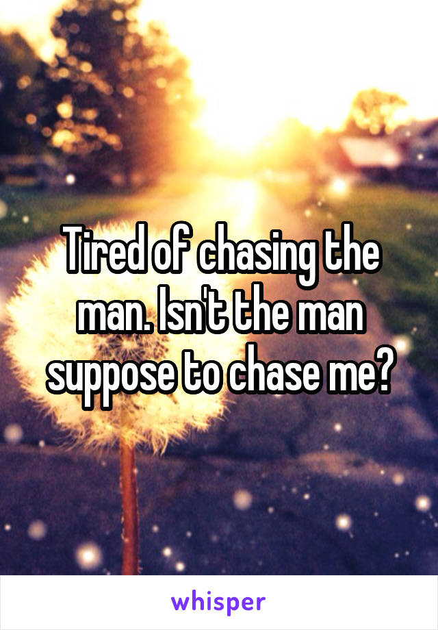 Tired of chasing the man. Isn't the man suppose to chase me?