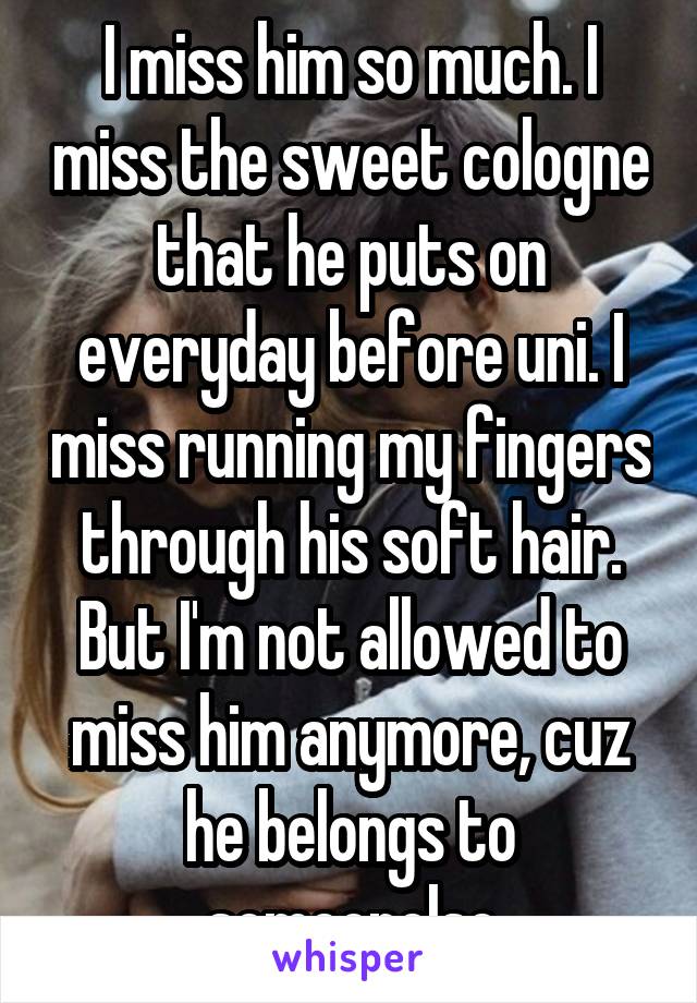 I miss him so much. I miss the sweet cologne that he puts on everyday before uni. I miss running my fingers through his soft hair. But I'm not allowed to miss him anymore, cuz he belongs to someonelse