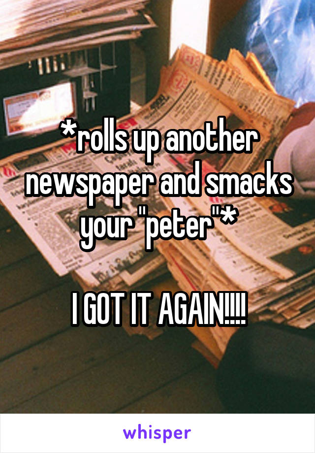 *rolls up another newspaper and smacks your "peter"*

I GOT IT AGAIN!!!!