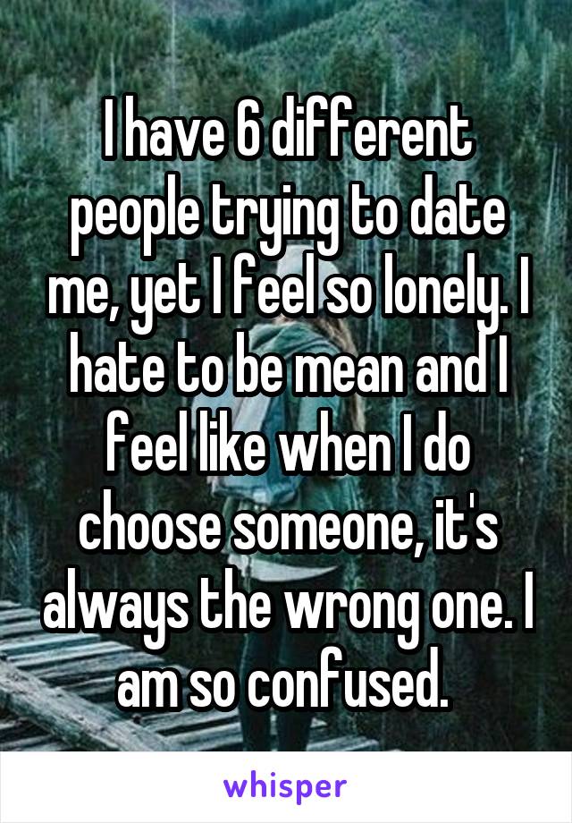 I have 6 different people trying to date me, yet I feel so lonely. I hate to be mean and I feel like when I do choose someone, it's always the wrong one. I am so confused. 