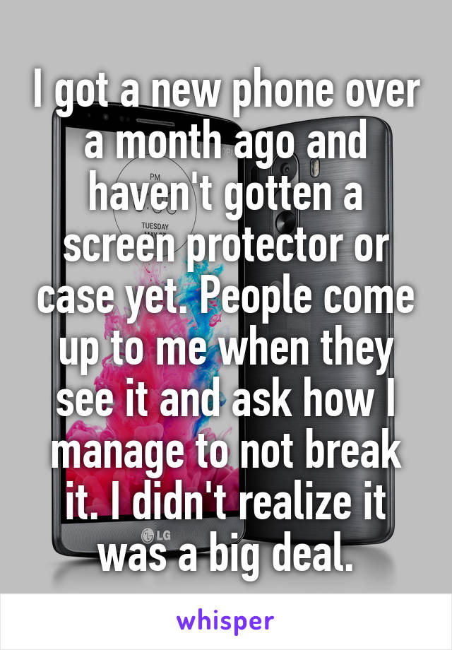 I got a new phone over a month ago and haven't gotten a screen protector or case yet. People come up to me when they see it and ask how I manage to not break it. I didn't realize it was a big deal.