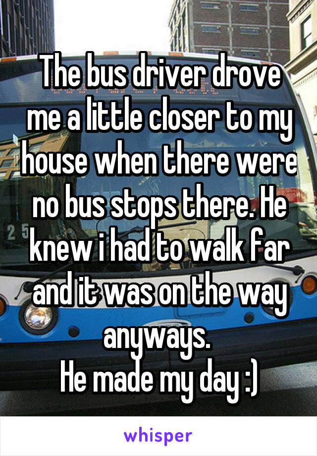 The bus driver drove me a little closer to my house when there were no bus stops there. He knew i had to walk far and it was on the way anyways. 
He made my day :)