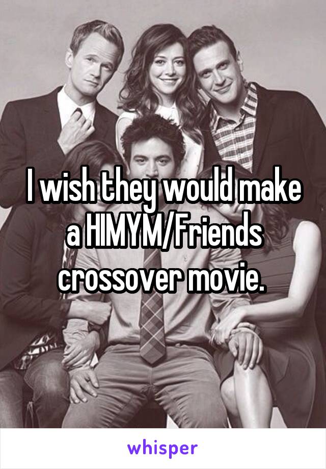 I wish they would make a HIMYM/Friends crossover movie. 