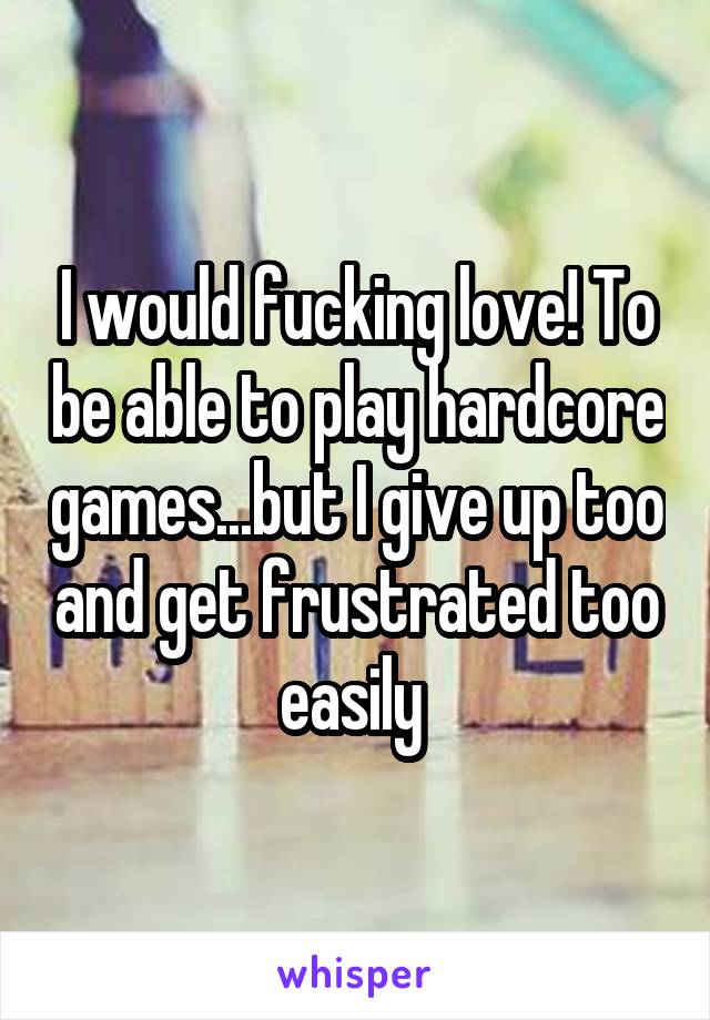 I would fucking love! To be able to play hardcore games...but I give up too and get frustrated too easily 