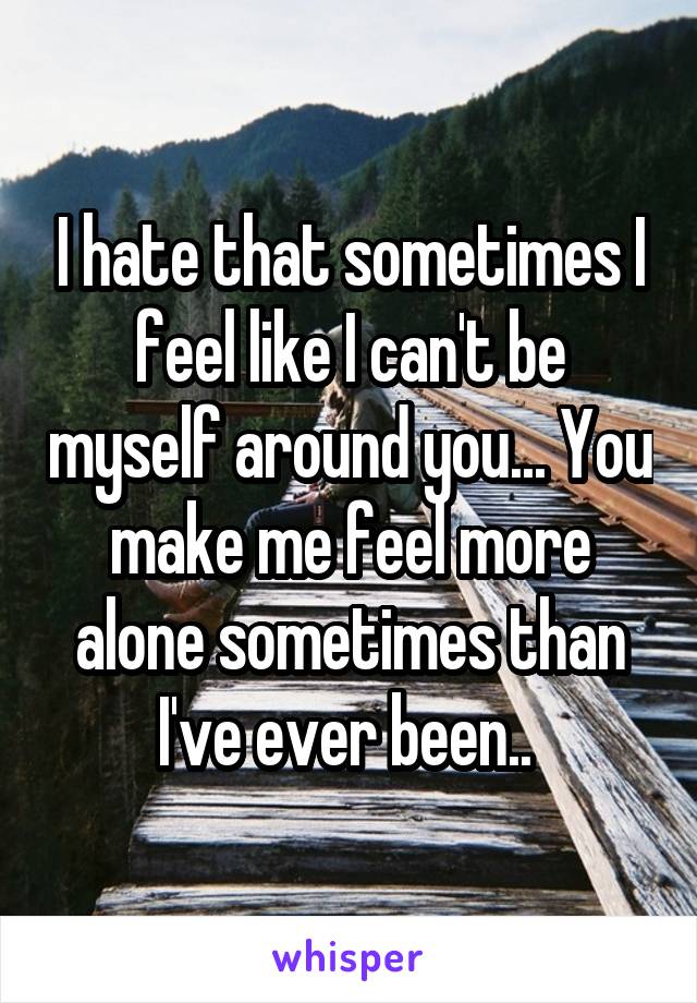 I hate that sometimes I feel like I can't be myself around you... You make me feel more alone sometimes than I've ever been.. 