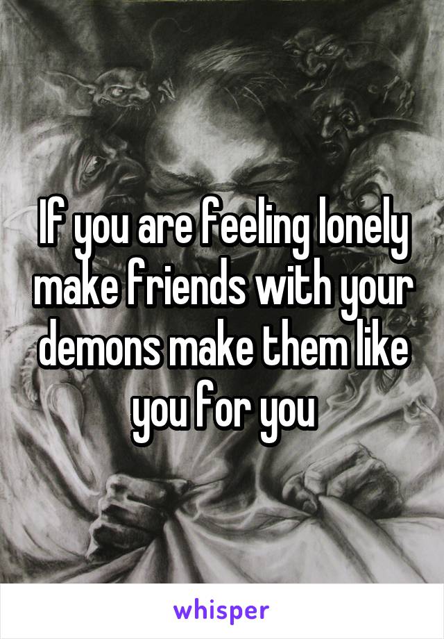 If you are feeling lonely make friends with your demons make them like you for you