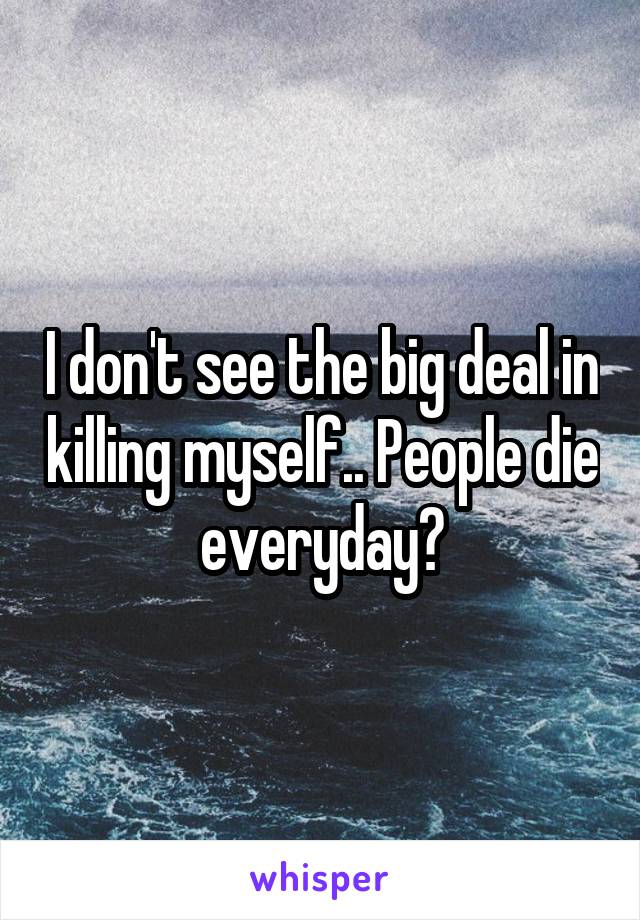 I don't see the big deal in killing myself.. People die everyday?