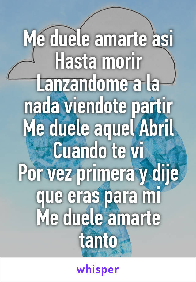 Me duele amarte asi
Hasta morir
Lanzandome a la nada viendote partir
Me duele aquel Abril
Cuando te vi
Por vez primera y dije que eras para mi
Me duele amarte tanto