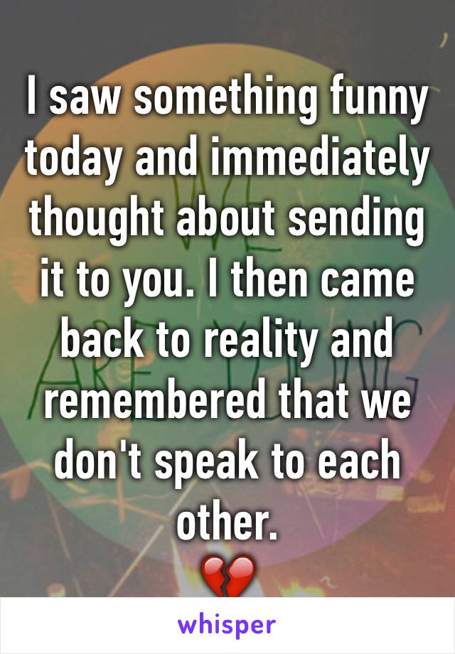 I saw something funny today and immediately thought about sending it to you. I then came back to reality and remembered that we don't speak to each other. 
💔