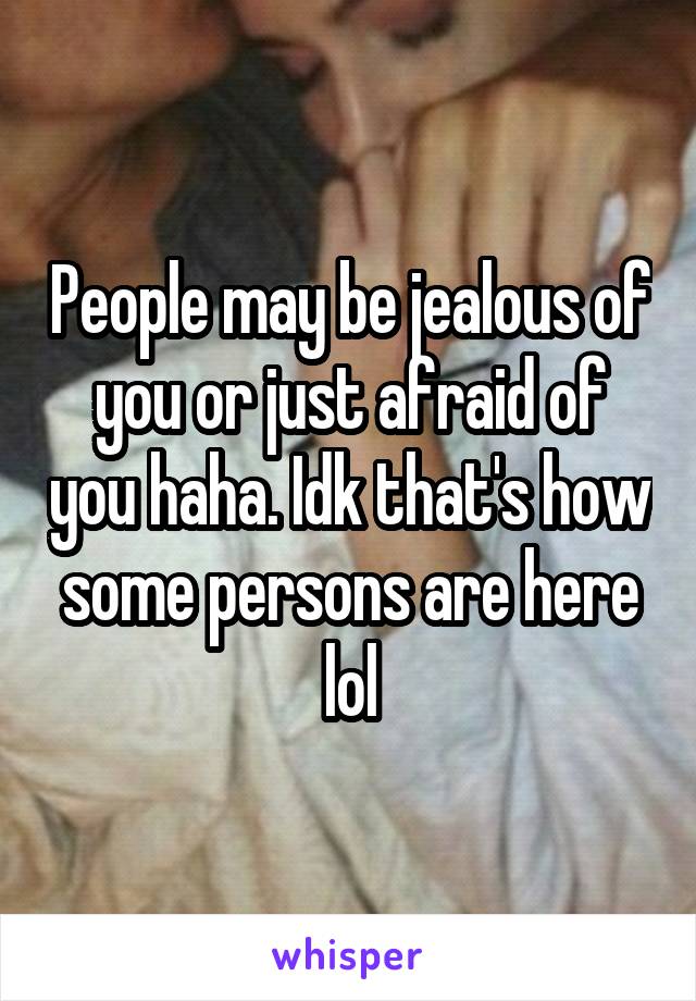 People may be jealous of you or just afraid of you haha. Idk that's how some persons are here lol