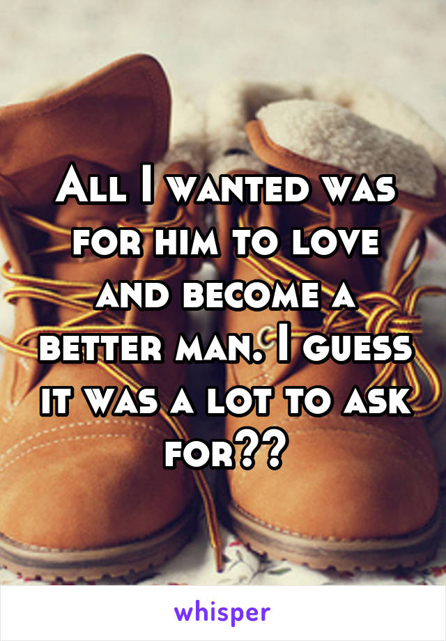 All I wanted was for him to love and become a better man. I guess it was a lot to ask for??