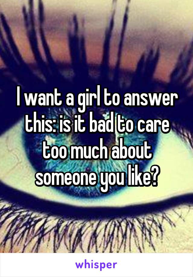 I want a girl to answer this: is it bad to care too much about someone you like?