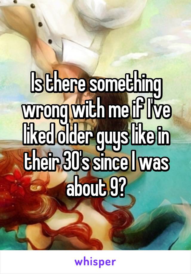 Is there something wrong with me if I've liked older guys like in their 30's since I was about 9?