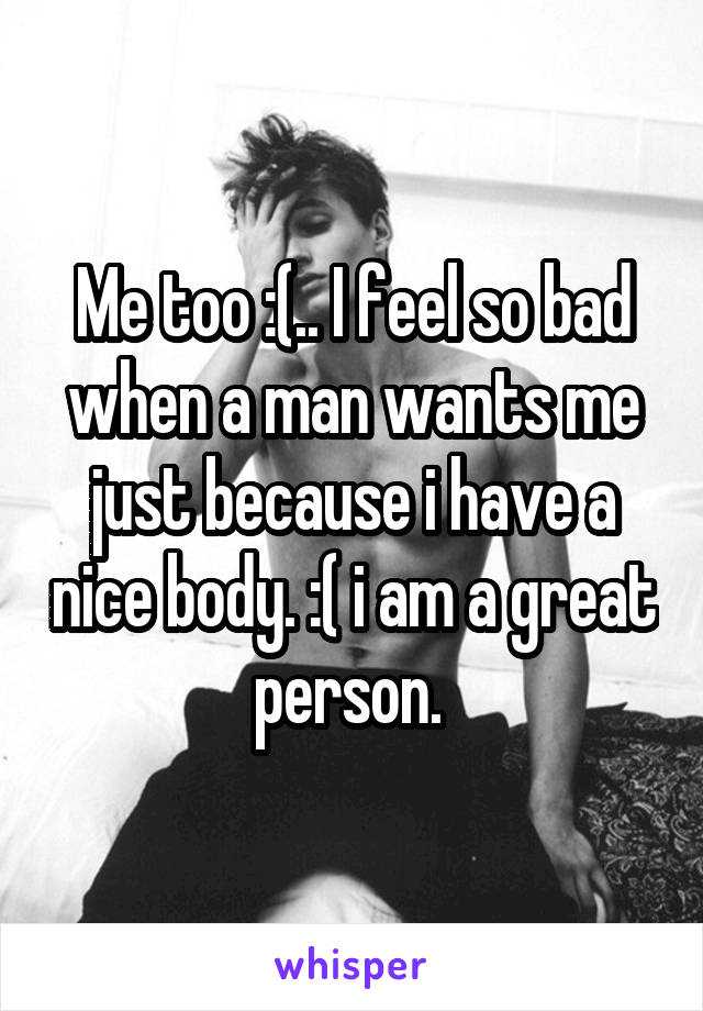 Me too :(.. I feel so bad when a man wants me just because i have a nice body. :( i am a great person. 