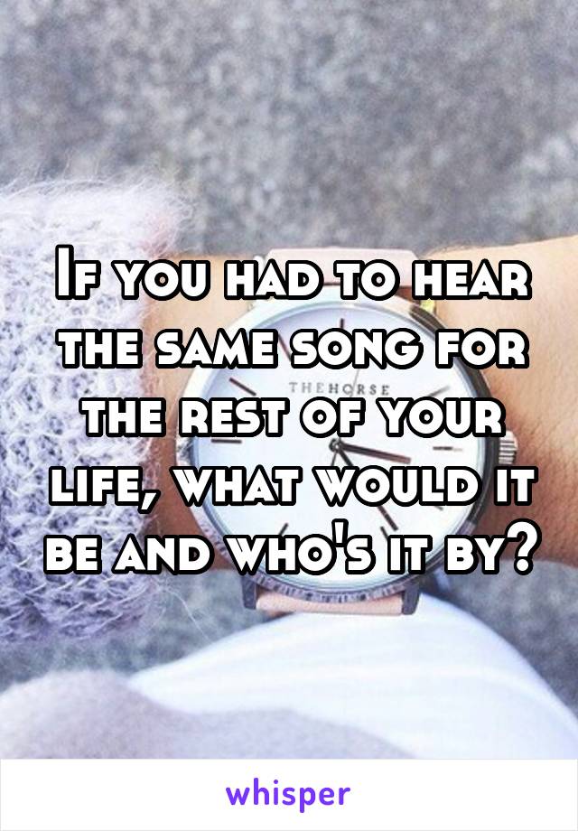 If you had to hear the same song for the rest of your life, what would it be and who's it by?