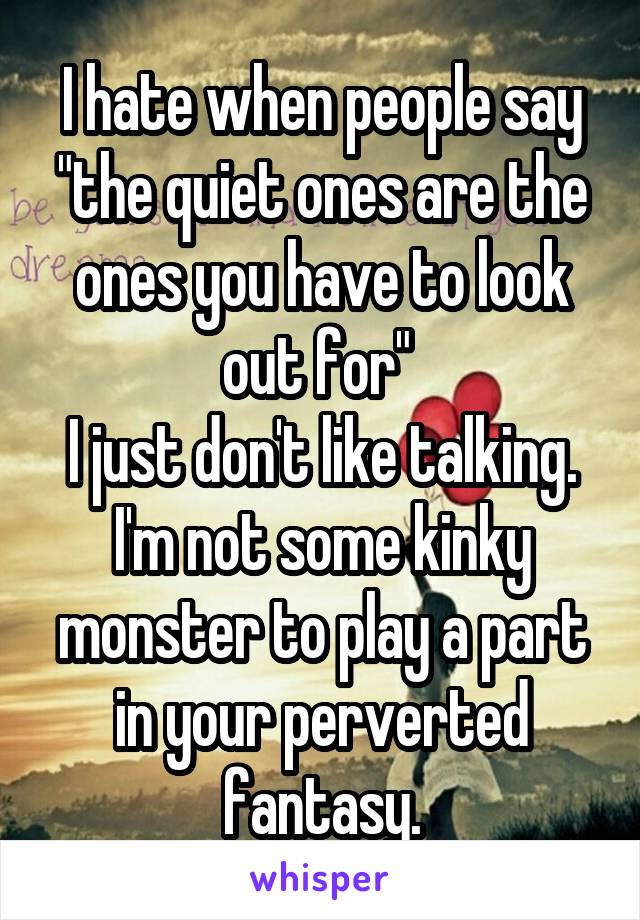 I hate when people say "the quiet ones are the ones you have to look out for" 
I just don't like talking. I'm not some kinky monster to play a part in your perverted fantasy.