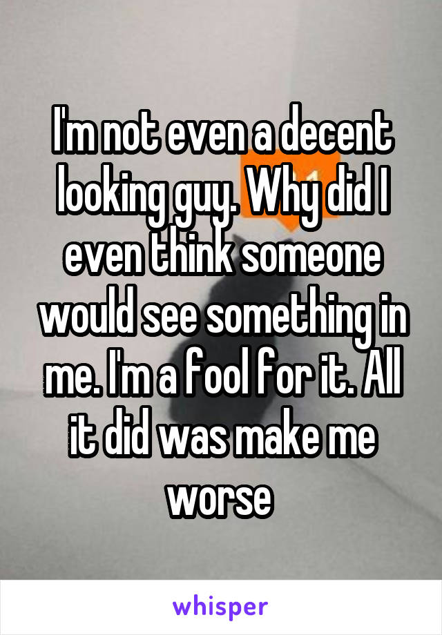 I'm not even a decent looking guy. Why did I even think someone would see something in me. I'm a fool for it. All it did was make me worse 