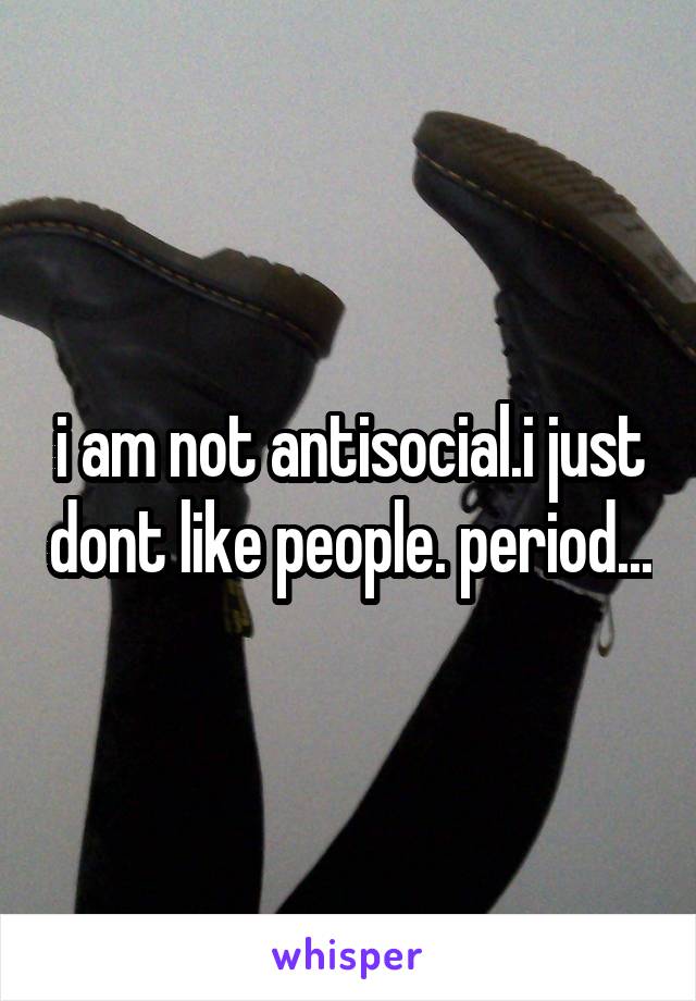 i am not antisocial.i just dont like people. period...