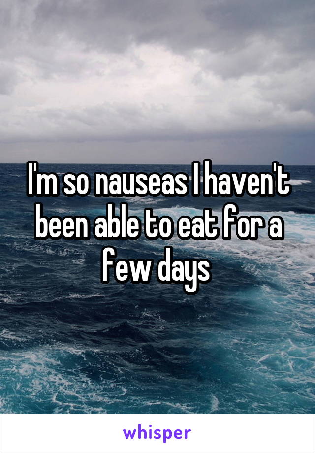 I'm so nauseas I haven't been able to eat for a few days 