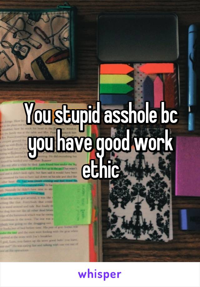 You stupid asshole bc you have good work ethic