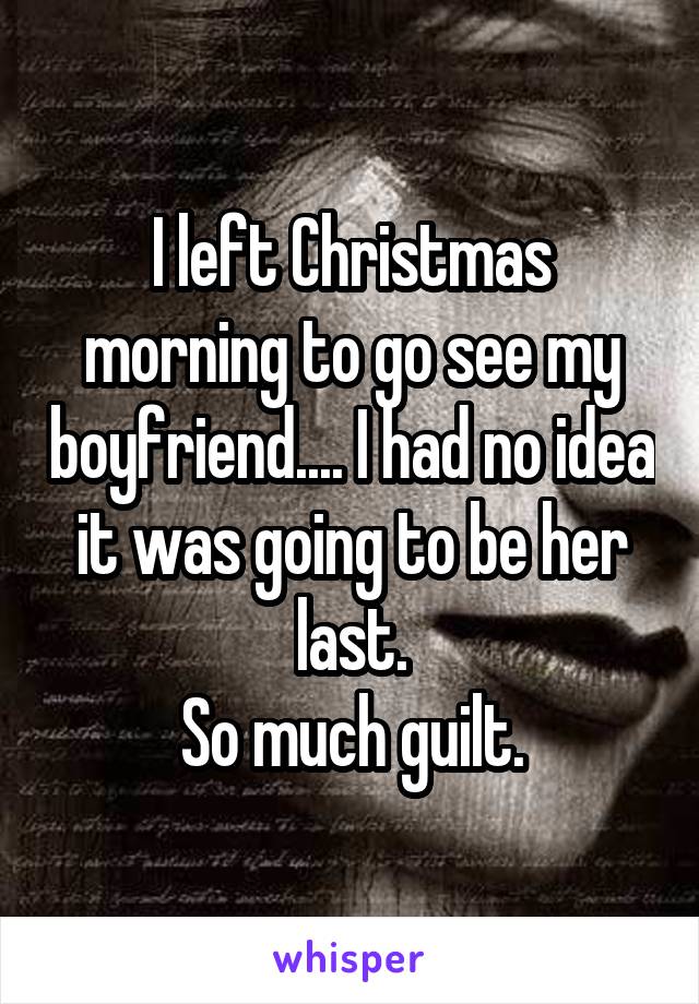 I left Christmas morning to go see my boyfriend.... I had no idea it was going to be her last.
So much guilt.