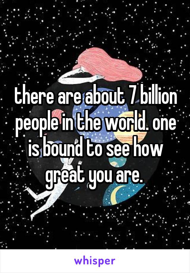 there are about 7 billion people in the world. one is bound to see how great you are. 