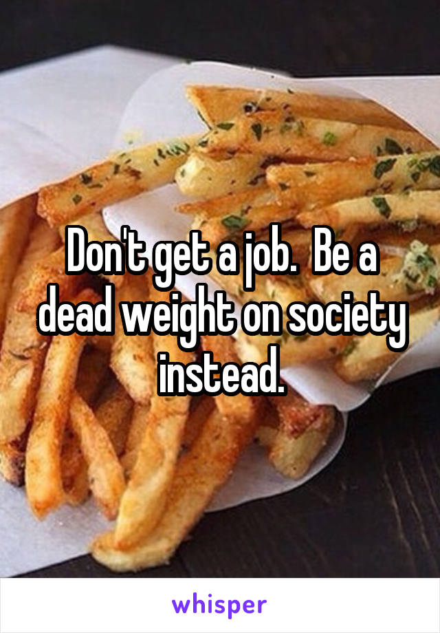 Don't get a job.  Be a dead weight on society instead.