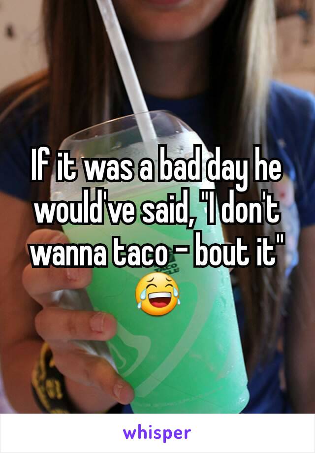 If it was a bad day he would've said, "I don't wanna taco - bout it"
😂