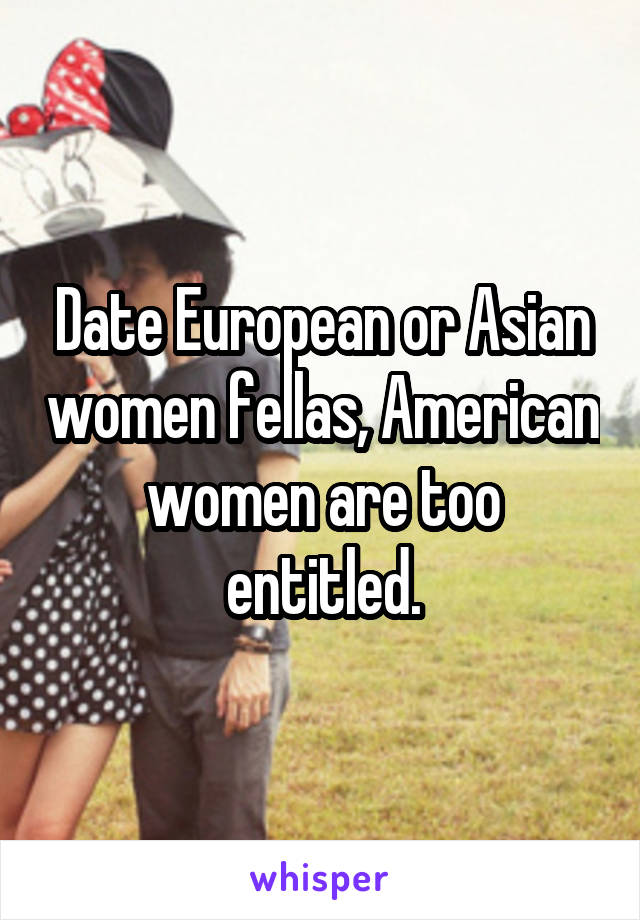 Date European or Asian women fellas, American women are too entitled.