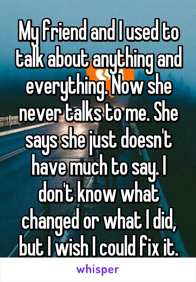 My friend and I used to talk about anything and everything. Now she never talks to me. She says she just doesn't have much to say. I don't know what changed or what I did, but I wish I could fix it.