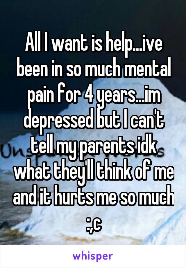 All I want is help...ive been in so much mental pain for 4 years...im depressed but I can't tell my parents idk what they'll think of me and it hurts me so much :,c