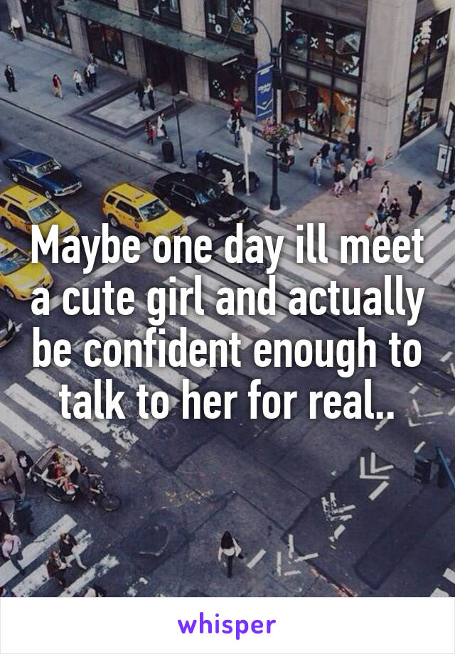 Maybe one day ill meet a cute girl and actually be confident enough to talk to her for real..