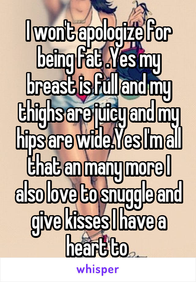 I won't apologize for being fat .Yes my breast is full and my thighs are juicy and my hips are wide.Yes I'm all that an many more I also love to snuggle and give kisses I have a heart to 