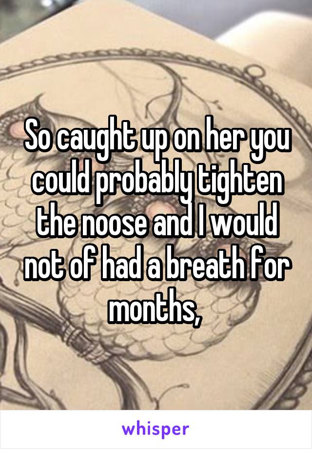 So caught up on her you could probably tighten the noose and I would not of had a breath for months, 