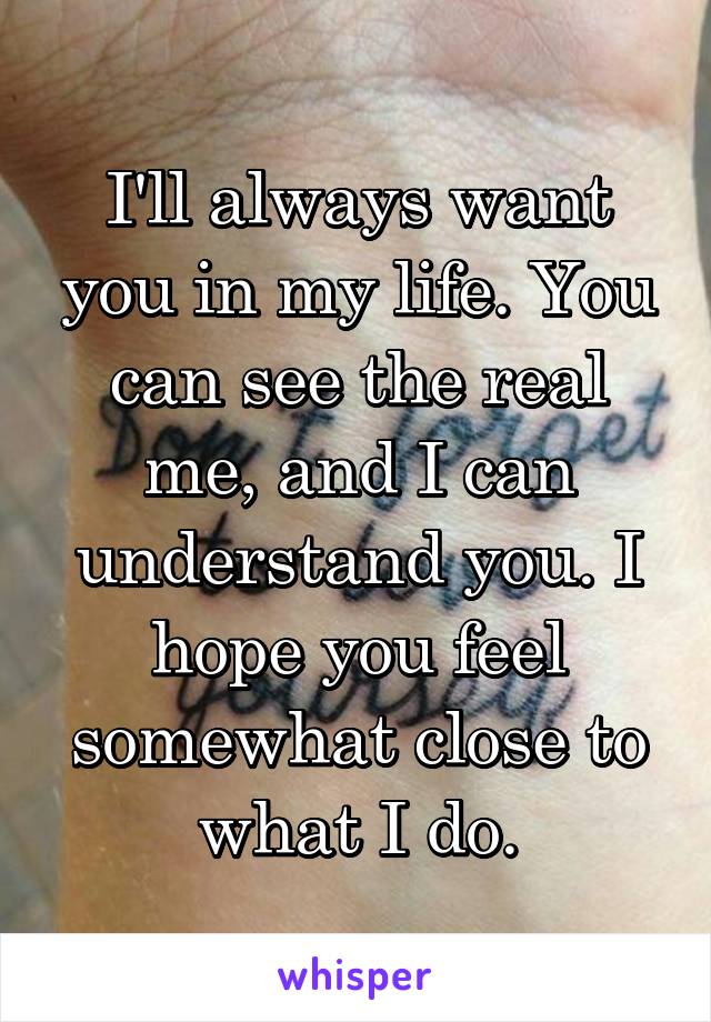 I'll always want you in my life. You can see the real me, and I can understand you. I hope you feel somewhat close to what I do.