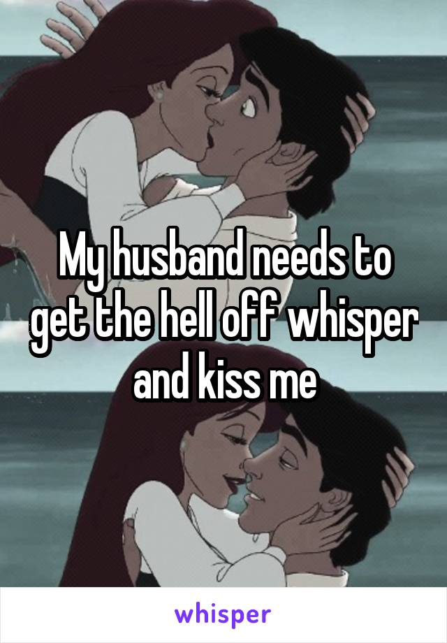 My husband needs to get the hell off whisper and kiss me