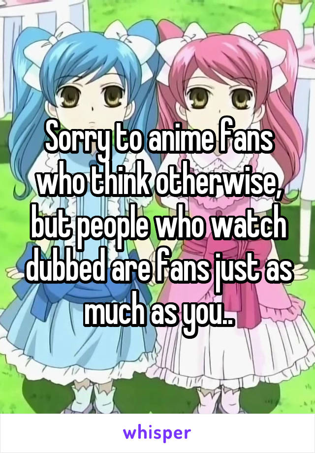 Sorry to anime fans who think otherwise, but people who watch dubbed are fans just as much as you..