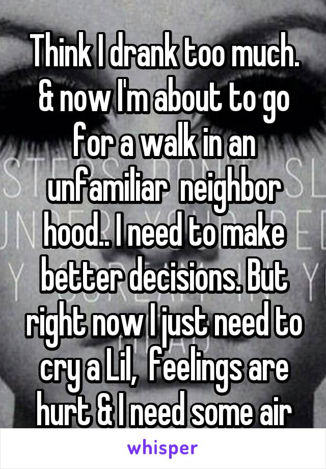 Think I drank too much. & now I'm about to go for a walk in an unfamiliar  neighbor hood.. I need to make better decisions. But right now I just need to cry a Lil,  feelings are hurt & I need some air