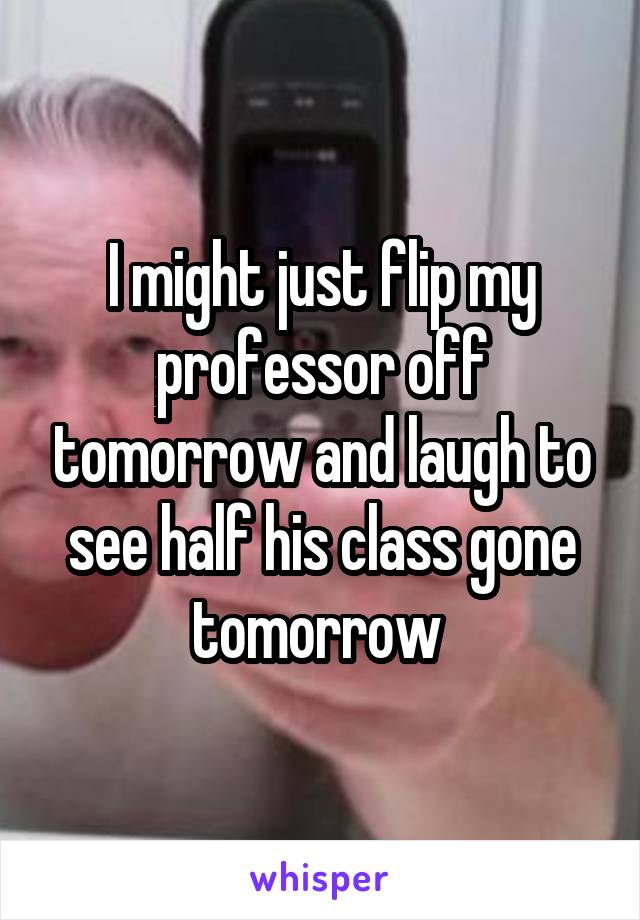 I might just flip my professor off tomorrow and laugh to see half his class gone tomorrow 