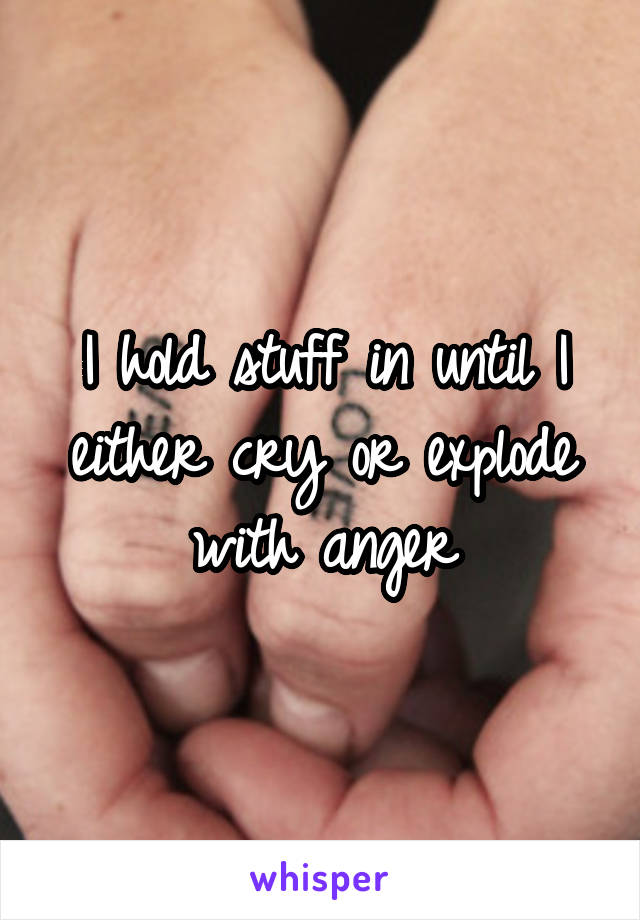 I hold stuff in until I either cry or explode with anger