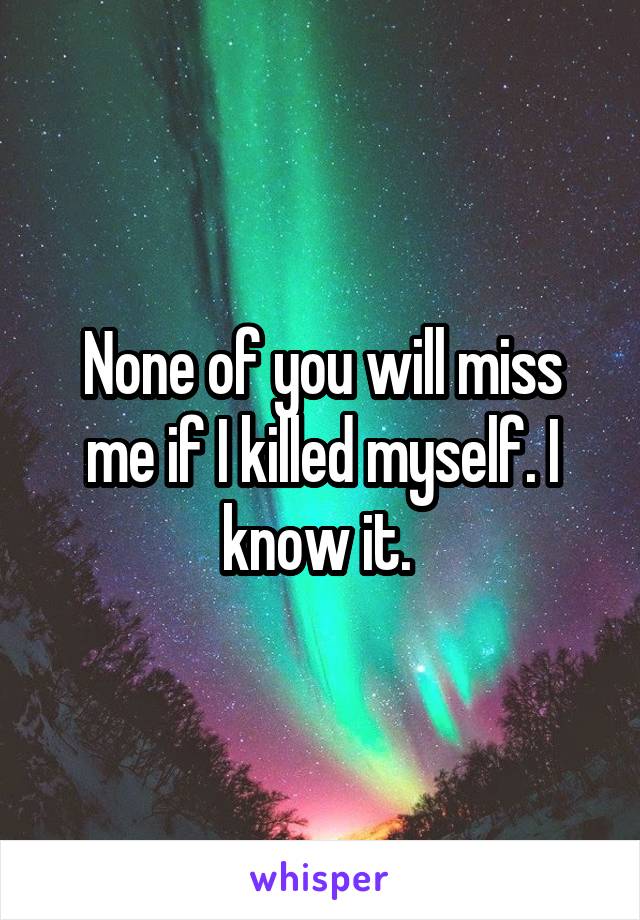 None of you will miss me if I killed myself. I know it. 