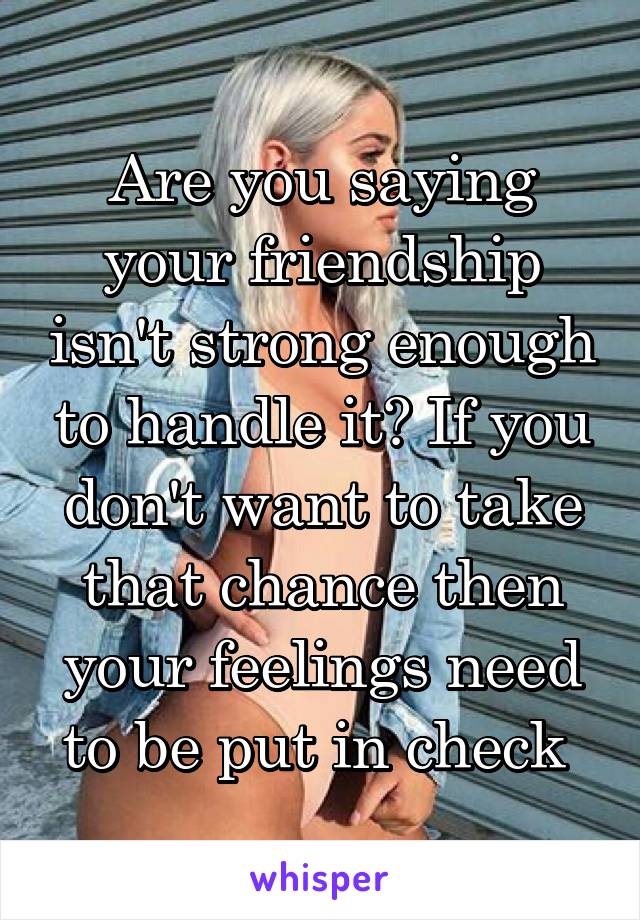 Are you saying your friendship isn't strong enough to handle it? If you don't want to take that chance then your feelings need to be put in check 