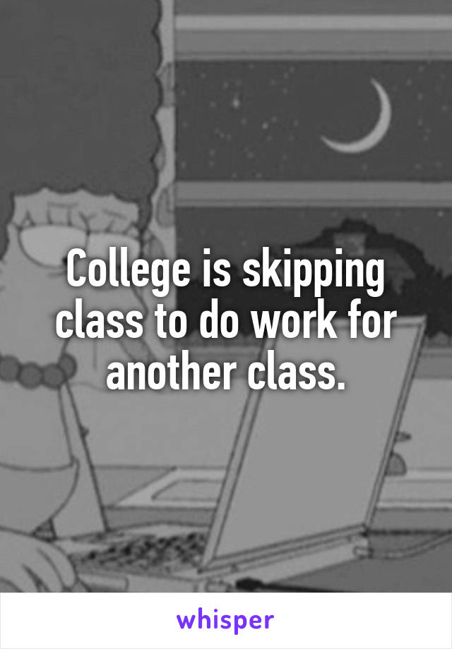 College is skipping class to do work for another class.