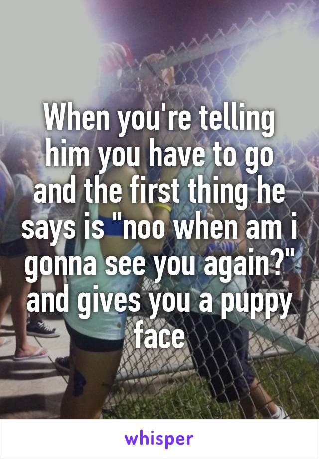 When you're telling him you have to go and the first thing he says is "noo when am i gonna see you again?" and gives you a puppy face