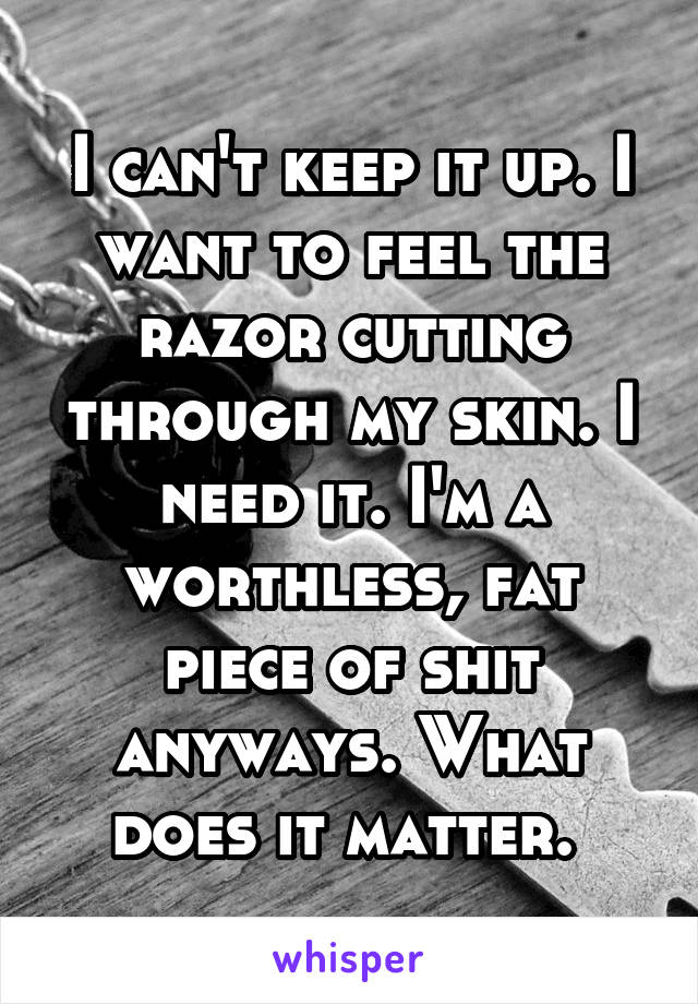 I can't keep it up. I want to feel the razor cutting through my skin. I need it. I'm a worthless, fat piece of shit anyways. What does it matter. 