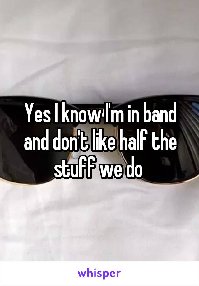 Yes I know I'm in band and don't like half the stuff we do 