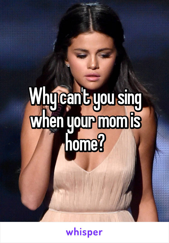 Why can't you sing when your mom is home?